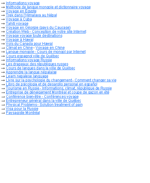 Zone de Texte: → Informations voyage → Mthode de langue mongole et dictionnaire voyage→ Voyage en gypte→ Trek dans lHimalaya au Npal→ Voyage  Cuba→ Tahiti voyage→ Voyage en Gorgie (pays du Caucase)→ Cration Web - Conception de votre site Internet→ Voyage voyage toute destinations→ Voyage  Hawa→ Vols du Canada pour Hawa→ Climat en Chine - Voyage en Chine→ Langue mongole - Cours de mongol par Internet→ Cours espagnol ville de Qubec→ Informations voyage Russie→ Les drapeaux des rpubliques russes→ Cours de langues dans la ville de Qubec→ Apprendre la langue npalaise→ Learn nepalese language→ Livre sur la psychologie du changement - Comment changer sa vie→ Libro de psicologia et de desarollo personal en espaol→ Tourisme en Russie - Informations, climat, rpublique de Russie→ Entreprise de dneigement Montral et coupe de gazon en t→ Confrence bien-tre - Confrences voyage→ Entrepreneur gnral dans la ville de Qubec→ Physical Problems - Solution treatment of pain→ Visa pour la Russie→ Paysagiste Montral