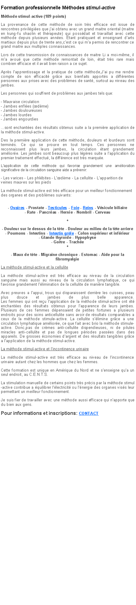 Zone de Texte: Formation professionnelle Mthodes stimul-activeMthode stimul-active (109 points)La provenance de cette mthode de soin trs efficace est issue de rencontres privilgies que j'ai obtenu avec un grand maitre oriental (maitre en kung-fu shaolin et thrapeute) qui possdait et travaillait avec cette mthode depuis plusieurs annes. tant pratiquant et enseignant d'arts martiaux depuis plus de trente ans,c'est ce qui m'a permis de rencontrer ce grand maitre aux multiples connaissances.Lors de cette transmission de connaissances de maitre Li a moi-mme, il m'a avou que cette mthode remontait de loin, tait trs rare mais combien efficace et il avait bien raison a ce sujet.Aprs l'apprentissage et la pratique de cette mthode,J'ai pu me rendre compte de son efficacit grce aux bienfaits apports a diffrentes personnes aux prises avec des problmes de sant, surtout au niveau des jambes.Les personnes qui souffrent de problmes aux jambes tels que:- Mauvaise circulation
- Jambes enfles (dme)
- Jambes douloureuses
- Jambes lourdes
- Jambes engourdies ...sont enchantes des rsultats obtenus suite a la premire application de la mthode stimul-active.Des la premire application de cette mthode, douleurs et lourdeurs sont termins. Ce qui se prouve en tout temps. Ces personnes ne reconnaissent plus leurs jambes, la circulation tant grandement amliore. Les jambes sont beaucoup plus lgres suite a l'application du premier traitement effectu, la diffrence est trs marque.L'application de cette mthode qui favorise grandement une amlioration significative de la circulation sanguine aide a prvenir:- Les varices - Les phlbites - L'dme - La cellulite - L'apparition de veines mauves sur les piedsLa mthode stimul-active est trs efficace pour un meilleur fonctionnement des organes et des problmes suivants:
- Ovaires - Prostate - Testicules - Foie - Reins - Vsicule biliaire
- Rate - Pancras - Hernie - Nombril - Cerveau +- Douleur sur le dessus de la tte - Douleur au milieu de la tte arriere
- Poumons - Intestins - Intestin grle - Colon suprieur et infrieur
- Glande thyrode - Hypophyse
- Goitre - Trache
+- Maux de tte - Migraine chronique - Estomac - Aide pour la fibromyalgieLa mthode stimul-active et la celluliteLa mthode stimul-active est trs efficace au niveau de la circulation sanguine mais aussi au niveau de la circulation lymphatique, ce qui favorise grandement l'limination de la cellulite de manire tangible.Avec preuves a l'appui, trous qui disparaissent derrire les cuisses, peau plus douce et jambes de plus belle apparence.
Les femmes qui ont reu l'application de la mthode stimul-active ont t enchantes des rsultats obtenus pour l'apparence de leurs jambes. Plusieurs de ces femmes dpensaient de petites fortunes a plusieurs endroits pour des soins anticellulite sans avoir de rsultats comparables a ceux de la mthode stimule-active. La cellulite s'limine grce a une circulation lymphatique amliore, ce que fait avec brio la mthode stimule-active. Donc,pas de crmes anti-cellulite dispendieuses, ni de pilules miracles anti-cellulite et pas de longues priodes passes dans des appareils. De grosses conomies d'argent et des rsultats tangibles grce a lapplication de la mthode stimul-active.La mthode stimul-active et l'incontinence urinaire La mthode stimul-active est trs efficace au niveau de l'incontinence urinaire autant chez les hommes que chez les femmes.Cette formation est unique en Amrique du Nord et ne s'enseigne qu'a un seul endroit, au C.E.N.T.S.La stimulation manuelle de certains points trs prcis par la mthode stimul-active contribue a quilibrer l'lectricit ou l'nergie des organes viss leur permettant un meilleur fonctionnement.Je suis fier de travailler avec une mthode aussi efficace qui n'apporte que du bien aux gens.Pour informations et inscriptions: CONTACT