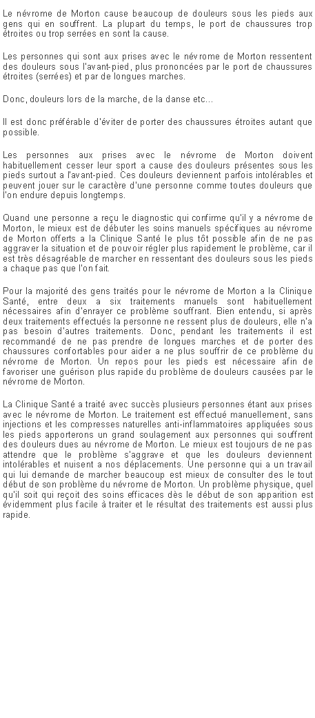 Zone de Texte: Le nvrome de Morton cause beaucoup de douleurs sous les pieds aux gens qui en souffrent. La plupart du temps, le port de chaussures trop troites ou trop serres en sont la cause.Les personnes qui sont aux prises avec le nvrome de Morton ressentent des douleurs sous l'avant-pied, plus prononces par le port de chaussures troites (serres) et par de longues marches.Donc, douleurs lors de la marche, de la danse etc...Il est donc prfrable d'viter de porter des chaussures troites autant que possible.Les personnes aux prises avec le nvrome de Morton doivent habituellement cesser leur sport a cause des douleurs prsentes sous les pieds surtout a l'avant-pied. Ces douleurs deviennent parfois intolrables et peuvent jouer sur le caractre d'une personne comme toutes douleurs que l'on endure depuis longtemps.Quand une personne a reu le diagnostic qui confirme qu'il y a nvrome de Morton, le mieux est de dbuter les soins manuels spcifiques au nvrome de Morton offerts a la Clinique Sant le plus tt possible afin de ne pas aggraver la situation et de pouvoir rgler plus rapidement le problme, car il est trs dsagrable de marcher en ressentant des douleurs sous les pieds a chaque pas que l'on fait.Pour la majorit des gens traits pour le nvrome de Morton a la Clinique Sant, entre deux a six traitements manuels sont habituellement ncessaires afin d'enrayer ce problme souffrant. Bien entendu, si aprs deux traitements effectus la personne ne ressent plus de douleurs, elle n'a pas besoin d'autres traitements. Donc, pendant les traitements il est recommand de ne pas prendre de longues marches et de porter des chaussures confortables pour aider a ne plus souffrir de ce problme du nvrome de Morton. Un repos pour les pieds est ncessaire afin de favoriser une gurison plus rapide du problme de douleurs causes par le nvrome de Morton.La Clinique Sant a trait avec succs plusieurs personnes tant aux prises avec le nvrome de Morton. Le traitement est effectu manuellement, sans injections et les compresses naturelles anti-inflammatoires appliques sous les pieds apporterons un grand soulagement aux personnes qui souffrent des douleurs dues au nvrome de Morton. Le mieux est toujours de ne pas attendre que le problme s'aggrave et que les douleurs deviennent intolrables et nuisent a nos dplacements. Une personne qui a un travail qui lui demande de marcher beaucoup est mieux de consulter des le tout dbut de son problme du nvrome de Morton. Un problme physique, quel qu'il soit qui reoit des soins efficaces ds le dbut de son apparition est videmment plus facile  traiter et le rsultat des traitements est aussi plus rapide.
 