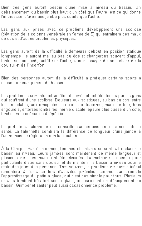 Zone de Texte: Bien des gens auront besoin d'une mise  niveau du bassin. Un dbalancement du bassin plus haut d'un ct que l'autre, est ce qui donne l'impression d'avoir une jambe plus courte que l'autre.Les gens aux prises avec ce problme dvelopperont une scoliose (dviation de la colonne vertbrale en forme de S) qui entrainera des maux de dos et d'autres problmes physiques.Les gens auront de la difficult  demeurer debout en position statique longtemps. Ils auront mal au bas du dos et changerons souvent d'appui, tantt sur un pied, tantt sur l'autre, afin d'essayer de se dfaire de la douleur et de l'inconfort.Bien des personnes auront de la difficult a pratiquer certains sports a cause du drangement du bassin.Les problmes suivants ont pu tre observs et ont t dcrits par les gens qui souffrent d'une scoliose: Douleurs aux sciatiques, au bas du dos, entre les omoplates, aux omoplates, au cou, aux trapzes, maux de tte, bras engourdis, entorses lombaires, hernie discale, paule plus basse d'un ct, tendinites  aux paules  rptition.Le port de la talonnette est conseill par certains professionnels de la sant. La talonnette comblera la diffrence de longueur d'une jambe  l'autre mais ne rglera en rien la situation. la Clinique Sant, hommes, femmes et enfants se sont fait replacer le bassin au niveau. Leurs jambes sont maintenant de mme longueur et plusieurs de leurs maux ont t limins. La mthode utilise  pour particularit d'tre sans douleur et de maintenir le bassin  niveau pour le reste des jours  la personne. Trs souvent, le problme de bassin ingal remontera  l'enfance lors d'activits juvniles, comme par exemple l'apprentissage du patin  glace, qui n'est pas simple pour tous. Plusieurs enfants tombent trs fort sur la glace, occasionnant un drangement du bassin. Grimper et sauter peut aussi occasionner ce problme. 