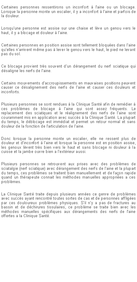 Zone de Texte: Certaines personnes ressentirons un inconfort  l'aine ou un blocage. Lorsque la personne monte un escalier, il y a inconfort  l'aine et parfois de la douleur. Lorsqu'une personne est assise sur une chaise et lve un genou vers le haut, il y a blocage et douleur  l'aine.Certaines personnes en position assise sont tellement bloques dans l'aine qu'elles n'arrivent mme pas  lever le genou vers le haut, le pied ne levant pas du sol.Ce blocage provient trs souvent d'un drangement du nerf sciatique qui dsaligne les nerfs de l'aine.Certains mouvements d'accroupissements en mauvaises positions peuvent causer ce dsalignement des nerfs de l'aine et causer ces douleurs et inconforts.Plusieurs personnes se sont rendues  la Clinique Sant afin de remdier  ces problmes de blocage  l'aine qui sont assez frquents. Le replacement des sciatiques et le ralignement des nerfs de l'aine sont couramment mis en application avec succs  la Clinique Sant. La plupart du temps, le dblocage est immdiat et permet un retour normal et sans douleur de la fonction de l'articulation de l'aine.Donc lorsque la personne monte un escalier, elle ne ressent plus de douleur et d'inconfort  l'aine et lorsque la personne est en position assise, les genoux lvent trs bien vers le haut et sans blocage ni douleur  la cuisse et la jambe ouvre bien a l'extrieur aussi.Plusieurs personnes se retrouvent aux prises avec des problmes de sciatalgie (nerf sciatique) avec drangement des nerfs de l'aine et la plupart du temps, ces problmes se traitent bien manuellement et de faon rapide quand un thrapeute connait les mthodes manuelles appropries a ces problmes.La Clinique Sant traite depuis plusieurs annes ce genre de problmes avec succs ayant rencontr toutes sortes de cas et de personnes affliges par ces douloureux problmes physiques. S'il n'y a pas de fractures au bassin et de dchirures tissulaires, ce problme se traite bien avec les mthodes manuelles spcifiques aux drangements des nerfs de l'aine offertes a la Clinique Sant.