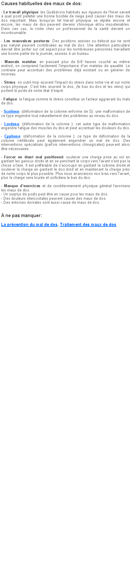 Zone de Texte: Causes habituelles des maux de dos:- Le travail physique: les Qubcois habitus aux rigueurs de lhiver savent  quel point pelleter une bonne borde de neige peut causer des maux de dos important. Mais lorsquun tel travail physique se rpte encore et encore, les maux de dos peuvent devenir chronique et/ou insoutenables. Dans ces cas, la visite chez un professionnel de la sant devient un incontournable.- Les mauvaises postures: Des positions assises ou debout qui ne sont pas naturel peuvent contribues au mal de dos. Une attention particulire devrait tre porter sur cet aspect pour les nombreuses personnes travaillant une bonne partie de la journe, assises  un bureau.- Mauvais matelas: en passant plus de 6-8 heures couch au mme endroit, on comprend facilement limportance dun matelas de qaualit. Le contraire peut accentuer des problmes dj existant ou en gnrer de nouveau.- Stress: on oubli trop souvent limpact du stress dans notre vie et sur notre corps physique. Cest trs souvent le dos, (le bas du dos et les reins) qui portent le poids de notre tat desprit.- Fatigue: la fatigue comme le stress constitue un facteur aggravant du mals de dos. - Scoliose. (dformation de la colonne enforme de S): une malformation de ce type engendre tout naturellement des problmes au niveau du dos.- Lordose. (dformation de la colonne ): cet autre type de malformation engendre fatigue des muscles du dos et peut accentuer les douleurs du dos.- Cyphose. (dformation de la colonne ): ce type de dformation de la colonne vrtbrale peut galement engendrer un mal de dos. Des interventions spcialiss (parfois interventions chirurgicales) peuvent alors tre ncessaires.- Forcer en tant mal positionn: soulever une charge prise au sol en gardant les genoux droits et en se penchant le corps vers l'avant n'est pas la chose a faire. Il est prfrable de s'accroupir en gardant la colonne droite et soulever la charge en gardant le dos droit et en maintenant la charge prs de notre corps le plus possible. Plus nous avancerons nos bras vers l'avant, plus la charge sera lourde et sollicitera le bas du dos. - Manque d'exercices et de conditionnement physique gnral favorisera les maux de dos.- Un surplus de poids peut tre en cause pour les maux de dos.- Des douleurs intercostales peuvent causer des maux de dos.- Des entorses dorsales sont aussi cause de maux de dos. ne pas manquer:La prvention du mal de dos, Traitement des maux de dos