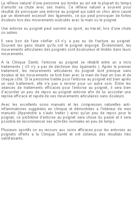 Zone de Texte: Le rflexe naturel d'une personne qui tombe au sol est la plupart du temps d'amortir sa chute avec ses mains. Ce rflexe naturel a souvent pour rsultat de provoquer une entorse au poignet qui subit un choc alors caus par un tirement excessif des ligaments, ce qui peut provoquer de fortes douleurs lors des mouvements excuts avec la main ou le poignet.Une entorse au poignet peut survenir au sport, au travail, lors d'une chute ou autres.Il sera bon de faire vrifier s'il n'y a pas eu de fracture au poignet.
Souvent les gens disent qu'ils ont le poignet engorg. videmment, les mouvements articulaires des poignets sont douloureux et limits dans leurs mouvements.A la Clinique Sant, l'entorse au poignet se rtablit entre un a trois traitements ( s'il n'y a pas de dchirure des ligaments ). Aprs le premier traitement, les mouvements articulaires du poignet sont presque sans douleur et les mouvements se font bien avec la main de haut en bas et de chaque ct. Si la personne traite pour l'entorse au poignet est bien aprs un seul traitement, elle n'a pas a revenir pour un autre soin. Entre les sances de traitements efficaces pour l'entorse au poignet, il sera bien d'accorder un peu de repos au poignet entorse afin de lui accorder une reprise efficace et rapide de ses mouvements articulaires sans douleurs.Avec les excellents soins manuels et les compresses naturelles anti-inflammatoires suggres en clinique et dmontres a l'intrieur de mes manuels (Apprendre a s'auto traiter ) ainsi qu'un peu de repos pour le poignet, ce problme d'entorse au poignet sera chose du pass et il sera possible de recommencer ses activits normales en peu de temps.Plusieurs sportifs on eu recours aux soins efficaces pour les entorses au poignets offerts a la Clinique Sant et ont obtenus des rsultats trs satisfaisants.